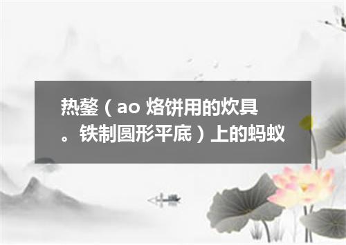 热鏊（ao 烙饼用的炊具。铁制圆形平底）上的蚂蚁